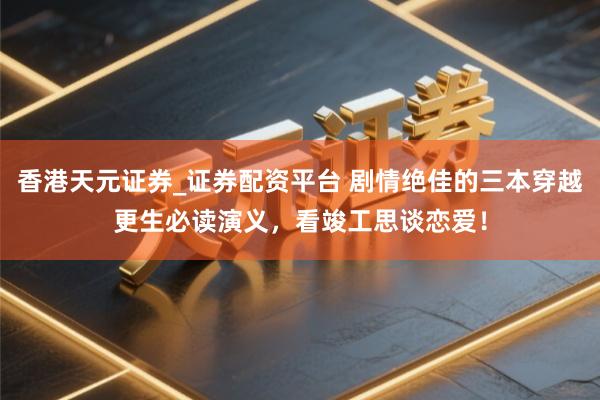 香港天元证券_证券配资平台 剧情绝佳的三本穿越更生必读演义，看竣工思谈恋爱！