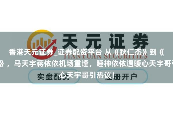 香港天元证券_证券配资平台 从《狄仁杰》到《寄生虫》，马天宇蒋依依机场重逢，睡神依依遇暖心天宇哥引热议！