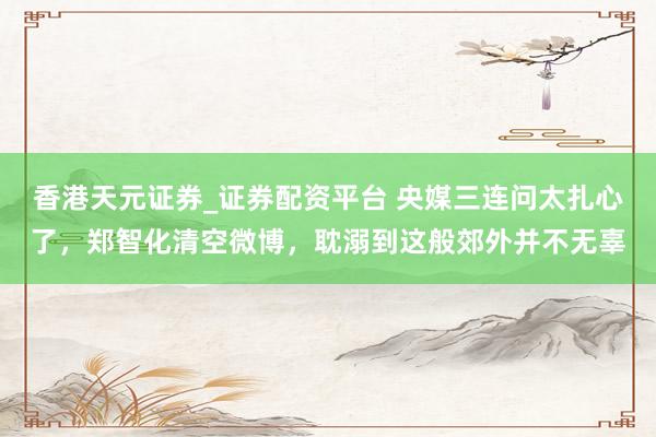 香港天元证券_证券配资平台 央媒三连问太扎心了，郑智化清空微博，耽溺到这般郊外并不无辜