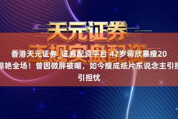 香港天元证券_证券配资平台 42岁蒋欣暴瘦20斤惊艳全场！曾因微胖被嘲，如今瘦成纸片东说念主引担忧
