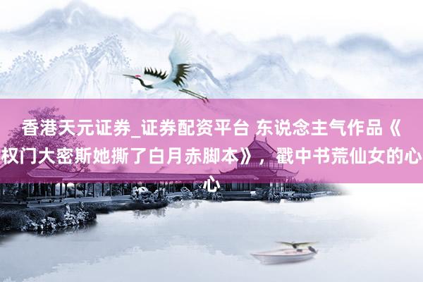 香港天元证券_证券配资平台 东说念主气作品《权门大密斯她撕了白月赤脚本》，戳中书荒仙女的心
