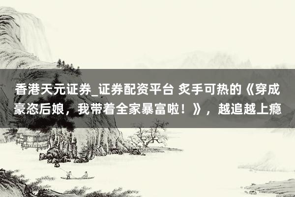 香港天元证券_证券配资平台 炙手可热的《穿成豪恣后娘，我带着全家暴富啦！》，越追越上瘾