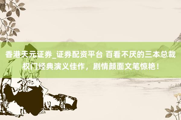 香港天元证券_证券配资平台 百看不厌的三本总裁权门经典演义佳作,剧情颜面文笔惊艳!