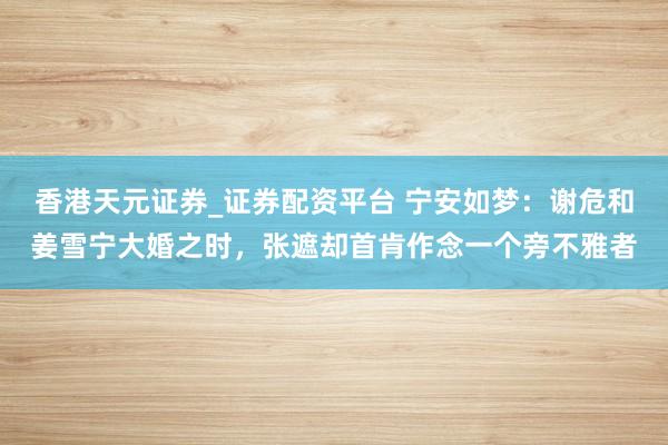 香港天元证券_证券配资平台 宁安如梦：谢危和姜雪宁大婚之时，张遮却首肯作念一个旁不雅者