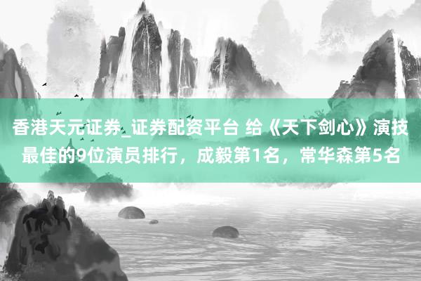 香港天元证券_证券配资平台 给《天下剑心》演技最佳的9位演员排行，成毅第1名，常华森第5名