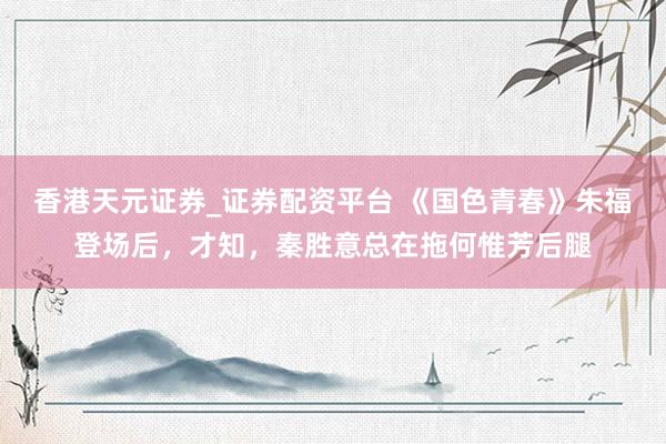 香港天元证券_证券配资平台 《国色青春》朱福登场后，才知，秦胜意总在拖何惟芳后腿