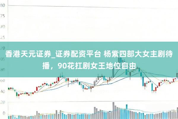 香港天元证券_证券配资平台 杨紫四部大女主剧待播，90花扛剧女王地位自由