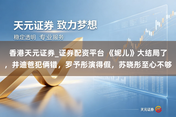 香港天元证券_证券配资平台 《妮儿》大结局了，井迪爸犯俩错，罗予彤演得假，苏晓彤至心不够