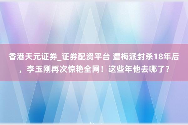 香港天元证券_证券配资平台 遭梅派封杀18年后，李玉刚再次惊艳全网！这些年他去哪了？