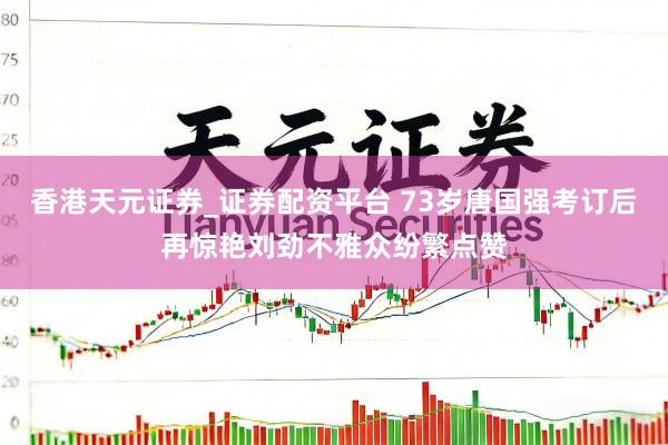 香港天元证券_证券配资平台 73岁唐国强考订后再惊艳刘劲不雅众纷繁点赞