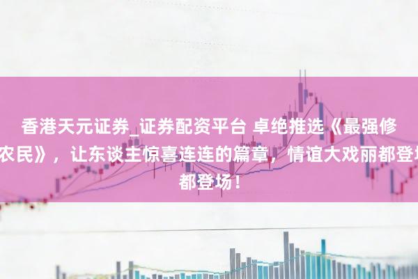 香港天元证券_证券配资平台 卓绝推选《最强修仙农民》，让东谈主惊喜连连的篇章，情谊大戏丽都登场！