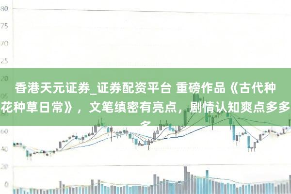 香港天元证券_证券配资平台 重磅作品《古代种花种草日常》，文笔缜密有亮点，剧情认知爽点多多