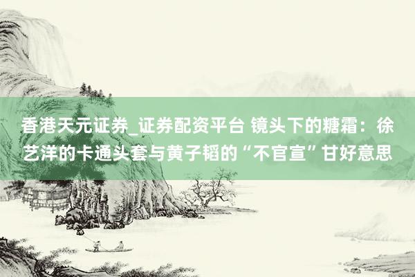 香港天元证券_证券配资平台 镜头下的糖霜：徐艺洋的卡通头套与黄子韬的“不官宣”甘好意思