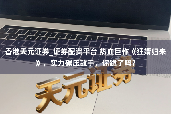香港天元证券_证券配资平台 热血巨作《狂婿归来》，实力碾压敌手，你跪了吗？