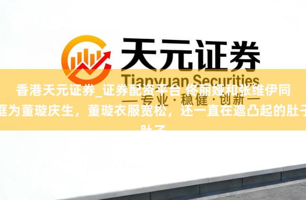 香港天元证券_证券配资平台 佟丽娅和张维伊同框为董璇庆生，董璇衣服宽松，还一直在遮凸起的肚子