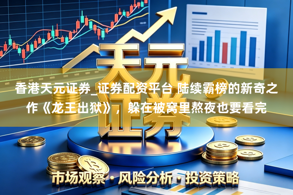 香港天元证券_证券配资平台 陆续霸榜的新奇之作《龙王出狱》，躲在被窝里熬夜也要看完
