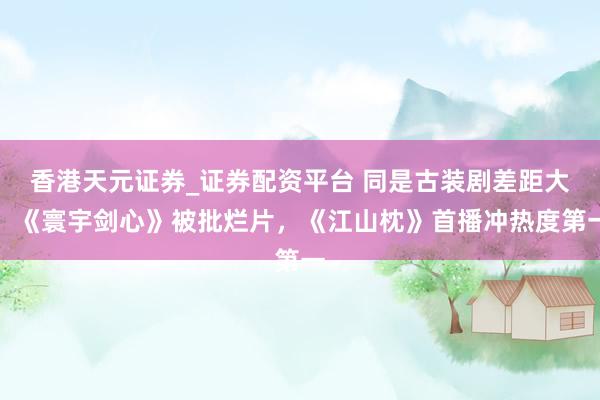 香港天元证券_证券配资平台 同是古装剧差距大！《寰宇剑心》被批烂片，《江山枕》首播冲热度第一
