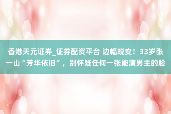 香港天元证券_证券配资平台 边幅蜕变！33岁张一山“芳华依旧”，别怀疑任何一张能演男主的脸