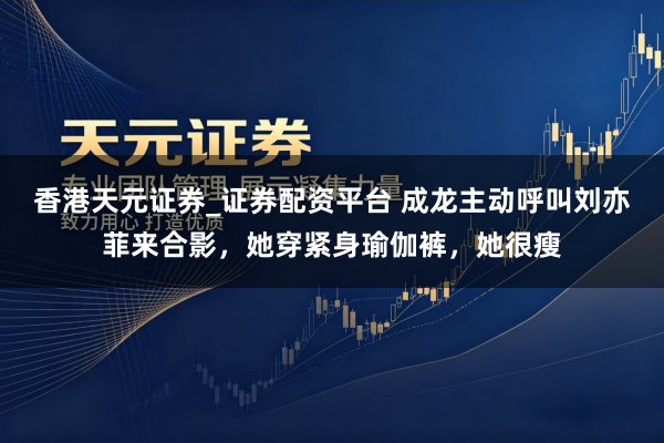 香港天元证券_证券配资平台 成龙主动呼叫刘亦菲来合影，她穿紧身瑜伽裤，她很瘦