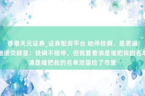香港天元证券_证券配资平台 她停技俩，是思逼我站队。我就地递交辞呈：技俩不错停，但我要查清是谁把我的名单泄露给了市里