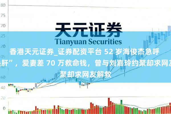 香港天元证券_证券配资平台 52 岁海俊杰急呼 “切换肝”，爱妻差 70 万救命钱，曾与刘嘉玲约聚却求网友解救