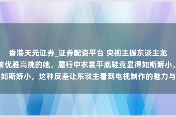 香港天元证券_证券配资平台 央视主握东谈主龙洋真实身高曝光：镜头前优雅高挑的她，履行中衣裳平底鞋竟显得如斯娇小，这种反差让东谈主看到电视制作的魅力与真实生计的温度