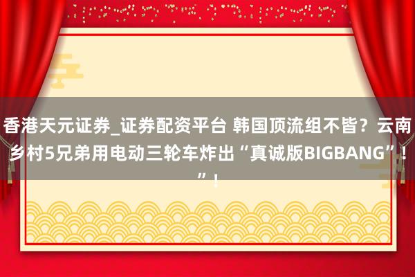 香港天元证券_证券配资平台 韩国顶流组不皆？云南乡村5兄弟用电动三轮车炸出“真诚版BIGBANG”！