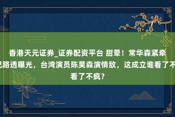 香港天元证券_证券配资平台 甜晕！常华森紧牵热巴路透曝光，台湾演员陈昊森演情敌，这成立谁看了不疯？