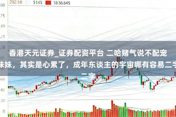 香港天元证券_证券配资平台 二哈赌气说不配宠妹妹，其实是心累了，成年东谈主的宇宙哪有容易二字
