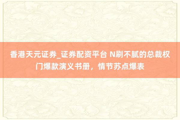 香港天元证券_证券配资平台 N刷不腻的总裁权门爆款演义书册，情节苏点爆表