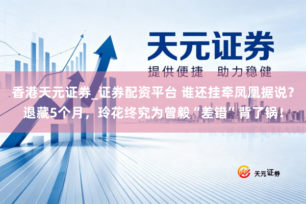 香港天元证券_证券配资平台 谁还挂牵凤凰据说？退藏5个月，玲花终究为曾毅“差错”背了锅！