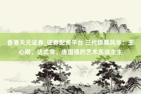 香港天元证券_证券配资平台 三代银幕风华：王心刚、达式常、唐国强的艺术东谈主生