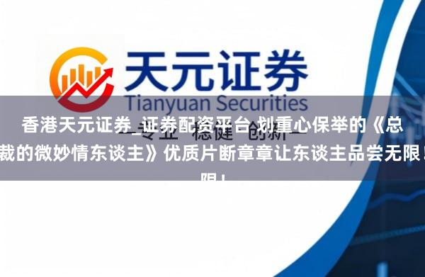 香港天元证券_证券配资平台 划重心保举的《总裁的微妙情东谈主》优质片断章章让东谈主品尝无限！