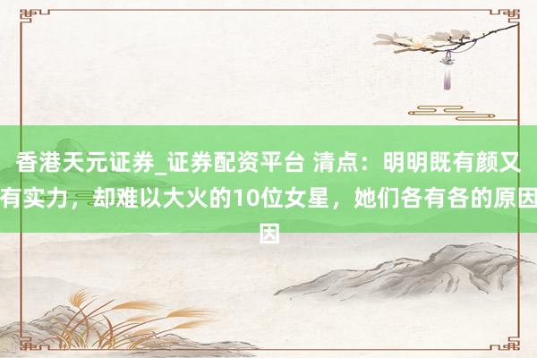 香港天元证券_证券配资平台 清点：明明既有颜又有实力，却难以大火的10位女星，她们各有各的原因