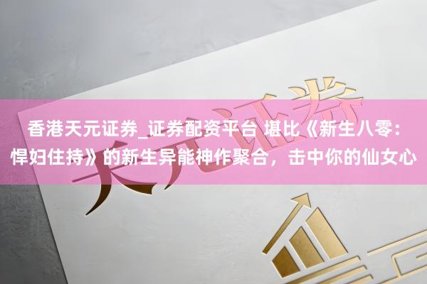 香港天元证券_证券配资平台 堪比《新生八零：悍妇住持》的新生异能神作聚合，击中你的仙女心