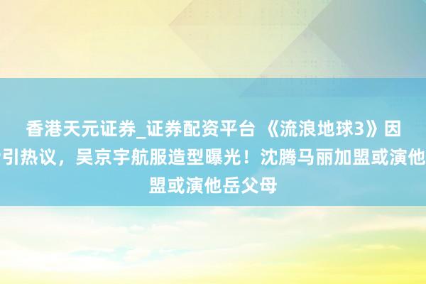 香港天元证券_证券配资平台 《流浪地球3》因一句话引热议，吴京宇航服造型曝光！沈腾马丽加盟或演他岳父母