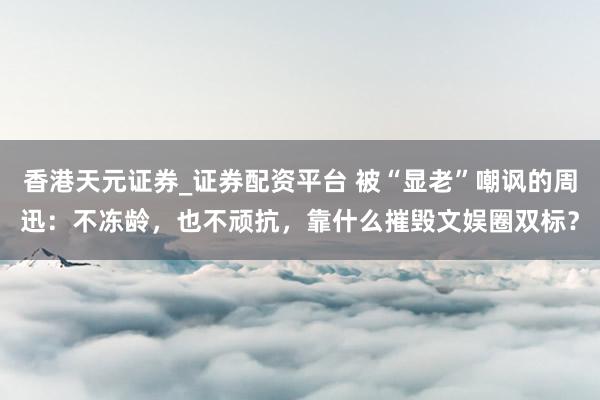 香港天元证券_证券配资平台 被“显老”嘲讽的周迅：不冻龄，也不顽抗，靠什么摧毁文娱圈双标？