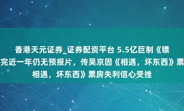 香港天元证券_证券配资平台 5.5亿巨制《镖东说念主》，拍完近一年仍无预报片，传吴京因《相遇，坏东西》票房失利信心受挫