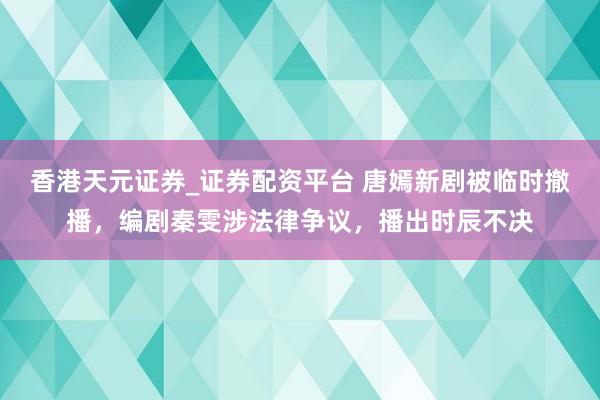 香港天元证券_证券配资平台 唐嫣新剧被临时撤播，编剧秦雯涉法律争议，播出时辰不决