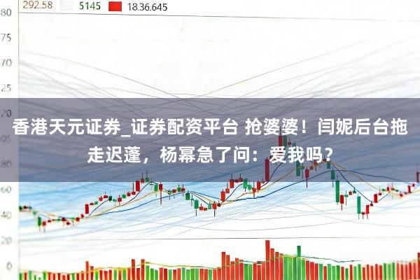 香港天元证券_证券配资平台 抢婆婆！闫妮后台拖走迟蓬，杨幂急了问：爱我吗？