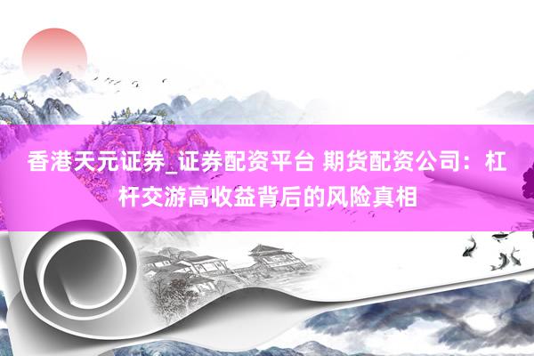 香港天元证券_证券配资平台 期货配资公司：杠杆交游高收益背后的风险真相