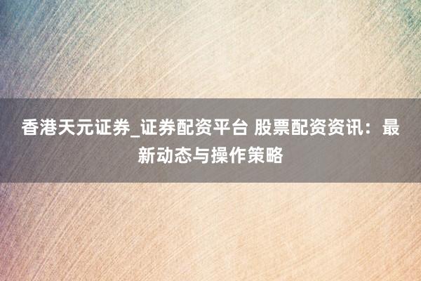 香港天元证券_证券配资平台 股票配资资讯：最新动态与操作策略
