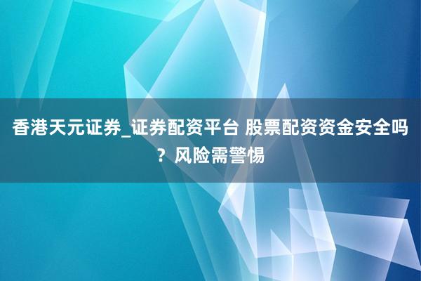 香港天元证券_证券配资平台 股票配资资金安全吗？风险需警惕