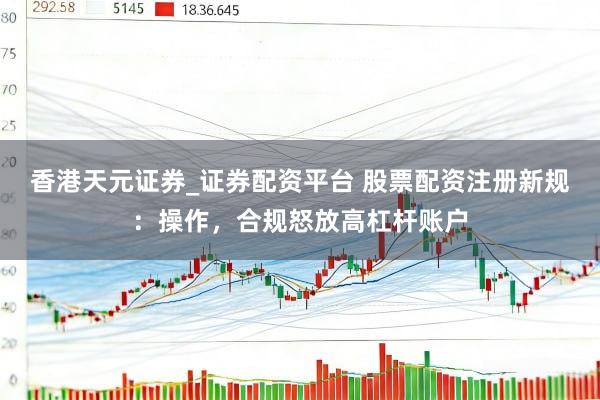 香港天元证券_证券配资平台 股票配资注册新规：操作，合规怒放高杠杆账户