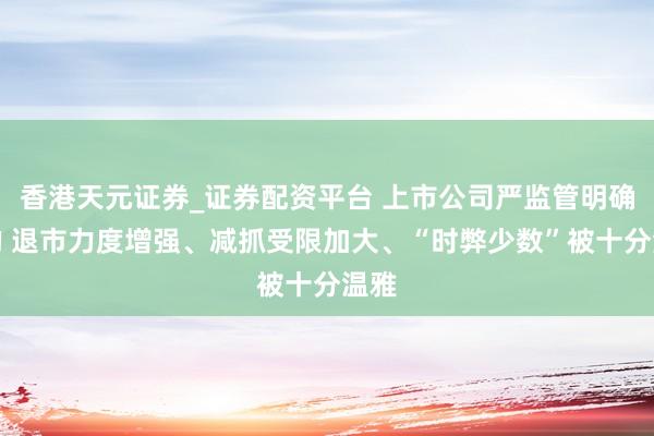 香港天元证券_证券配资平台 上市公司严监管明确标的 退市力度增强、减抓受限加大、“时弊少数”被十分温雅