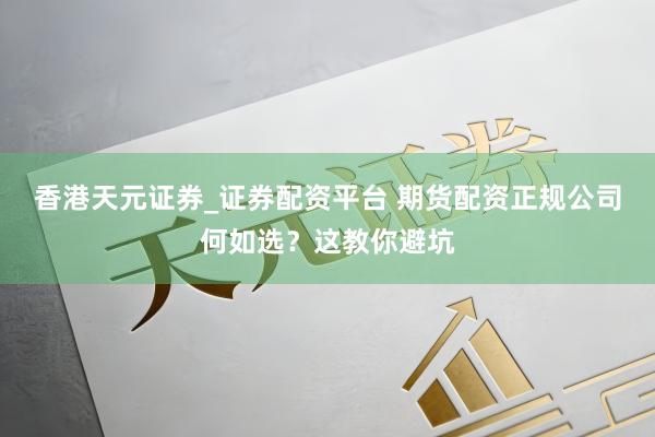 香港天元证券_证券配资平台 期货配资正规公司何如选？这教你避坑