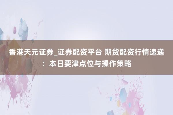 香港天元证券_证券配资平台 期货配资行情速递：本日要津点位与操作策略