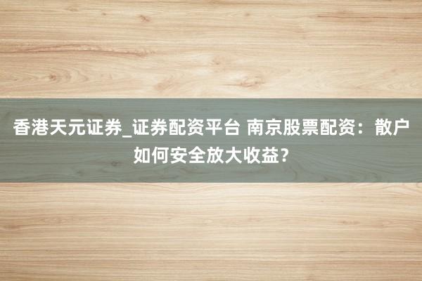 香港天元证券_证券配资平台 南京股票配资：散户如何安全放大收益？