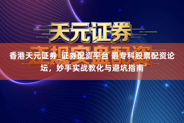 香港天元证券_证券配资平台 最专科股票配资论坛，妙手实战教化与避坑指南