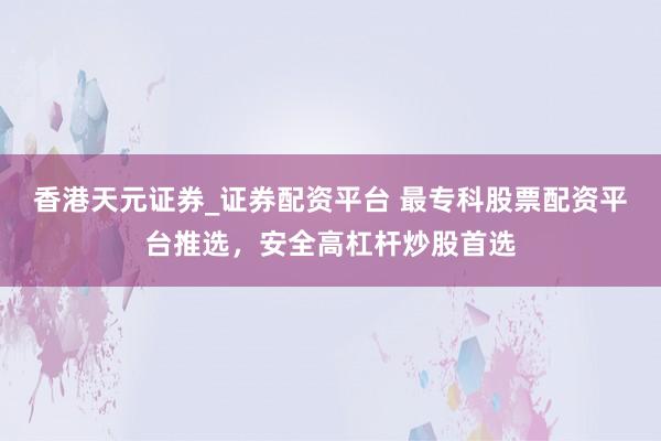 香港天元证券_证券配资平台 最专科股票配资平台推选，安全高杠杆炒股首选